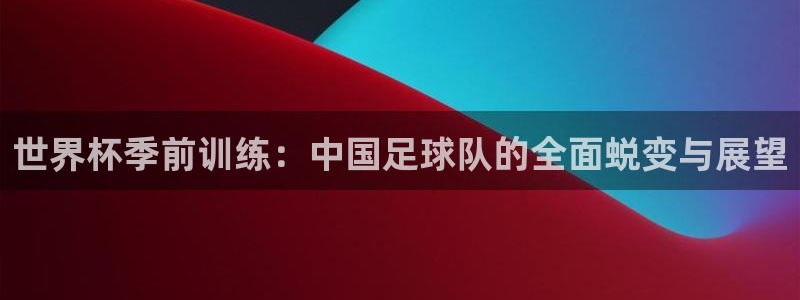 世界杯季前训练：中国足球队的全面蜕变