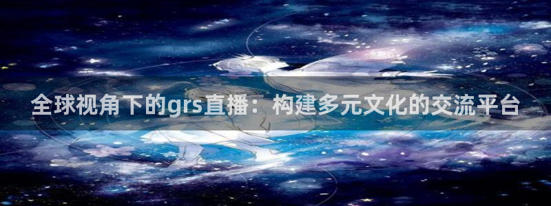 so米体育直播nba在线观看：全球视角下的grs直播：构建多元文化的交流平台